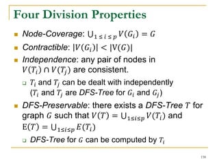 Four Division Properties
 Node-Coverage: 1 ≤ 𝑖 ≤ 𝑝 𝑉 𝐺𝑖 = 𝐺
 Contractible: 𝑉 𝐺𝑖 < |V(𝐺)|
 Independence: any pair of nodes in
𝑉 𝑇𝑖 ∩ 𝑉(𝑇𝑗) are consistent.
 𝑇𝑖 and 𝑇𝑗 can be dealt with independently
(𝑇𝑖 and 𝑇𝑗 are DFS-Tree for 𝐺𝑖 and 𝐺𝑗)
 DFS-Preservable: there exists a DFS-Tree 𝑇 for
graph 𝐺 such that 𝑉 𝑇 = 1≤𝑖≤𝑝 𝑉(𝑇𝑖) and
E 𝑇 = 1≤𝑖≤𝑝 𝐸(𝑇𝑖)
 DFS-Tree for 𝐺 can be computed by 𝑇𝑖
158
 