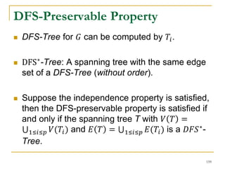 DFS-Preservable Property
 DFS-Tree for 𝐺 can be computed by 𝑇𝑖.
 DFS∗
-Tree: A spanning tree with the same edge
set of a DFS-Tree (without order).
 Suppose the independence property is satisfied,
then the DFS-preservable property is satisfied if
and only if the spanning tree T with 𝑉 𝑇 =
1≤𝑖≤𝑝 𝑉(𝑇𝑖) and 𝐸 𝑇 = 1≤𝑖≤𝑝 𝐸(𝑇𝑖) is a 𝐷𝐹𝑆∗-
Tree.
159
 