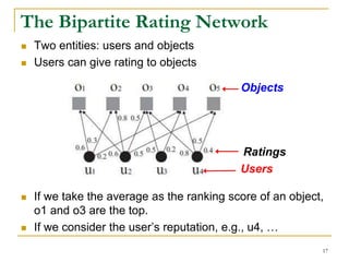 The Bipartite Rating Network
 Two entities: users and objects
 Users can give rating to objects
 If we take the average as the ranking score of an object,
o1 and o3 are the top.
 If we consider the user’s reputation, e.g., u4, …
Objects
Users
Ratings
17
 