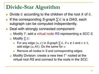 Divide-Star Algorithm
 Divide 𝐺 according to the children of the root 𝑅 of 𝐺.
 If the corresponding S-graph 𝐺 is a DAG, each
subgraph can be computed independently.
 Deal with strongly connected component:
 Modify 𝑇: add a virtual node RS representing a SCC S.
 Modify 𝐺:
 For any edge (𝑢, 𝑣) in S-graph 𝐺, if 𝑢 ∉ 𝑆 and 𝑣 ∈ 𝑆,
add edge (𝑢, 𝑅𝑆). Do the same for 𝑣.
 Remove all nodes in S and corresponding edges.
 Modify Division: create a new tree 𝑇′ rooted at the
virtual root RS and connect to the roots in the SCC.
171
 