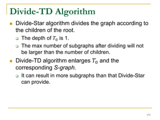Divide-TD Algorithm
 Divide-Star algorithm divides the graph according to
the children of the root.
 The depth of 𝑇0 is 1.
 The max number of subgraphs after dividing will not
be larger than the number of children.
 Divide-TD algorithm enlarges 𝑇0 and the
corresponding S-graph.
 It can result in more subgraphs than that Divide-Star
can provide.
175
 