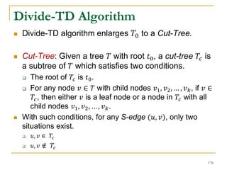 Divide-TD Algorithm
 Divide-TD algorithm enlarges 𝑇0 to a Cut-Tree.
 Cut-Tree: Given a tree 𝑇 with root 𝑡0, a cut-tree 𝑇𝑐 is
a subtree of 𝑇 which satisfies two conditions.
 The root of 𝑇𝑐 is 𝑡0.
 For any node 𝑣 ∈ 𝑇 with child nodes 𝑣1, 𝑣2, … , 𝑣 𝑘, if 𝑣 ∈
𝑇𝑐, then either 𝑣 is a leaf node or a node in 𝑇𝑐 with all
child nodes 𝑣1, 𝑣2, … , 𝑣 𝑘.
 With such conditions, for any S-edge (𝑢, 𝑣), only two
situations exist.
 𝑢, 𝑣 ∈ 𝑇𝑐
 𝑢, 𝑣 ∉ 𝑇𝑐
176
 