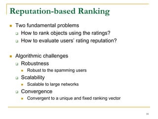 Reputation-based Ranking
 Two fundamental problems
 How to rank objects using the ratings?
 How to evaluate users’ rating reputation?
 Algorithmic challenges
 Robustness
 Robust to the spamming users
 Scalability
 Scalable to large networks
 Convergence
 Convergent to a unique and fixed ranking vector
18
 