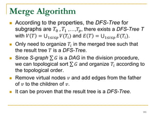 Merge Algorithm
 According to the properties, the DFS-Tree for
subgraphs are 𝑇0 , 𝑇1 ,…,𝑇𝑝, there exists a DFS-Tree T
with 𝑉 𝑇 = 1≤𝑖≤𝑝 𝑉(𝑇𝑖) and 𝐸 𝑇 = 1≤𝑖≤𝑝 𝐸(𝑇𝑖).
 Only need to organize 𝑇𝑖 in the merged tree such that
the result tree 𝑇 is a DFS-Tree.
 Since S-graph 𝐺 is a DAG in the division procedure,
we can topological sort 𝐺 and organize 𝑇𝑖 according to
the topological order.
 Remove virtual nodes 𝑣 and add edges from the father
of 𝑣 to the children of 𝑣.
 It can be proven that the result tree is a DFS-Tree.
181
 