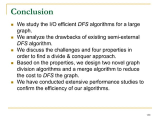  We study the I/O efficient DFS algorithms for a large
graph.
 We analyze the drawbacks of existing semi-external
DFS algorithm.
 We discuss the challenges and four properties in
order to find a divide & conquer approach.
 Based on the properties, we design two novel graph
division algorithms and a merge algorithm to reduce
the cost to DFS the graph.
 We have conducted extensive performance studies to
confirm the efficiency of our algorithms.
Conclusion
188
 