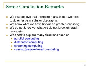  We also believe that there are many things we need
to do on large graphs or big graphs.
 We know what we have known on graph processing.
 We do not know yet what we do not know on graph
processing.
 We need to explore many directions such as
 parallel computing
 distributed computing
 streaming computing
 semi-external/external computing.
Some Conclusion Remarks
189
 