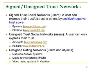 Signed/Unsigned Trust Networks
 Signed Trust Social Networks (users): A user can
express their trust/distrust to others by positive/negative
trust score.
 Epinions (www.epinions.com)
 Slashdot (www.slashdot.org)
 Unsigned Trust Social Networks (users): A user can only
express their trust.
 Advogato (www.advogato.org)
 Kaitiaki (www.kaitiaki.org.nz)
 Unsigned Rating Networks (users and objects)
 Question-Answer systems
 Movie-rating systems (IMDB)
 Video rating systems in Youtube
19
 