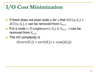 I/O Cost Minimization
 If there does not exist node 𝑢 for 𝑣 that 𝑆𝐶𝐶(𝑢, 𝐺𝑖) =
𝑆𝐶𝐶(𝑣, 𝐺𝑖), 𝑣 can be removed from 𝐺𝑖+1.
 For a node 𝑣, if 𝑛eigh𝑏𝑜𝑢𝑟(𝑣, 𝐺𝑖) ⊆ 𝑉𝑖+1, 𝑣 can be
removed from 𝑉𝑖+1.
 The I/O complexity is
𝑂(𝑠𝑜𝑟𝑡 𝑉𝑖 + 𝑠𝑜𝑟𝑡 𝐸𝑖 + 𝑠𝑐𝑎𝑛(|𝐸𝑖|))
190
 