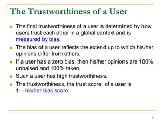The Trustworthiness of a User
 The final trustworthiness of a user is determined by how
users trust each other in a global context and is
measured by bias.
 The bias of a user reflects the extend up to which his/her
opinions differ from others.
 If a user has a zero bias, then his/her opinions are 100%
unbaised and 100% taken.
 Such a user has high trustworthiness.
 The trustworthiness, the trust score, of a user is
1 – his/her bias score.
20
 