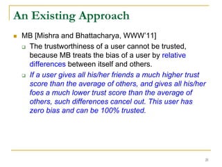 An Existing Approach
 MB [Mishra and Bhattacharya, WWW’11]
 The trustworthiness of a user cannot be trusted,
because MB treats the bias of a user by relative
differences between itself and others.
 If a user gives all his/her friends a much higher trust
score than the average of others, and gives all his/her
foes a much lower trust score than the average of
others, such differences cancel out. This user has
zero bias and can be 100% trusted.
21
 