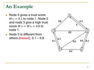 An Example
 Node 5 gives a trust score
𝑊51 = 0.1 to node 1. Node 2
and node 3 give a high trust
score 𝑊21 = 𝑊31 = 0.8 to
node 1.
 Node 5 is different from
others (biased), 0.1 – 0.8.
22
 