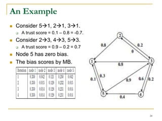 An Example
 Consider 51, 21, 31.
 A trust score = 0.1 – 0.8 = -0.7.
 Consider 23, 43, 53.
 A trust score = 0.9 – 0.2 = 0.7
 Node 5 has zero bias.
 The bias scores by MB.
24
 