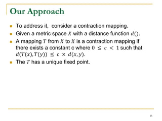 Our Approach
 To address it, consider a contraction mapping.
 Given a metric space 𝑋 with a distance function 𝑑().
 A mapping 𝑇 from 𝑋 to 𝑋 is a contraction mapping if
there exists a constant c where 0 ≤ 𝑐 < 1 such that
𝑑(𝑇(𝑥), 𝑇(𝑦)) ≤ 𝑐 × 𝑑(𝑥, 𝑦).
 The 𝑇 has a unique fixed point.
25
 