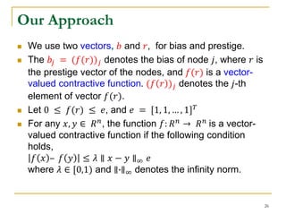 Our Approach
 We use two vectors, 𝑏 and 𝑟, for bias and prestige.
 The 𝑏𝑗 = (𝑓(𝑟)) 𝑗 denotes the bias of node 𝑗, where 𝑟 is
the prestige vector of the nodes, and 𝑓(𝑟) is a vector-
valued contractive function. (𝑓 𝑟 ) 𝑗 denotes the 𝑗-th
element of vector 𝑓(𝑟).
 Let 0 ≤ 𝑓(𝑟) ≤ 𝑒, and 𝑒 = [1, 1, … , 1] 𝑇
 For any 𝑥, 𝑦 ∈ 𝑅 𝑛, the function 𝑓: 𝑅 𝑛 → 𝑅 𝑛 is a vector-
valued contractive function if the following condition
holds,
𝑓 𝑥 – 𝑓 𝑦 ≤ 𝜆 ∥ 𝑥 − 𝑦 ∥∞ 𝑒
where 𝜆 ∈ [0,1) and ∥∙∥∞ denotes the infinity norm.
26
 