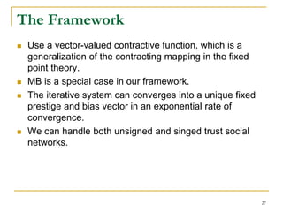 The Framework
 Use a vector-valued contractive function, which is a
generalization of the contracting mapping in the fixed
point theory.
 MB is a special case in our framework.
 The iterative system can converges into a unique fixed
prestige and bias vector in an exponential rate of
convergence.
 We can handle both unsigned and singed trust social
networks.
27
 