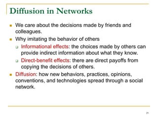 Diffusion in Networks
 We care about the decisions made by friends and
colleagues.
 Why imitating the behavior of others
 Informational effects: the choices made by others can
provide indirect information about what they know.
 Direct-benefit effects: there are direct payoffs from
copying the decisions of others.
 Diffusion: how new behaviors, practices, opinions,
conventions, and technologies spread through a social
network.
29
 