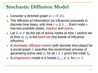 Stochastic Diffusion Model
 Consider a directed graph 𝐺 = (𝑉, 𝐸).
 The diffusion of information (or influence) proceeds in
discrete time steps, with time 𝑡 = 0, 1, …. Each node 𝑣
has two possible states, inactive and active.
 Let 𝑆𝑡 ⊆ 𝑉 be the set of active nodes at time 𝑡 (active set
at time 𝑡). 𝑆0 is the seed set (the seeds of influence
diffusion).
 A stochastic diffusion model (with discrete time steps) for
a social graph 𝐺 specifies the randomized process of
generating active sets 𝑆𝑡 for all 𝑡 ≥ 1 given the initial 𝑆0.
 A progressive model is a model 𝑆𝑡−1 ⊆ 𝑆𝑡 for 𝑡 > 1.
31
 