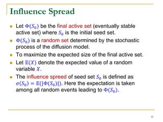 Influence Spread
 Let Φ(𝑆0) be the final active set (eventually stable
active set) where 𝑆0 is the initial seed set.
 Φ(𝑆0) is a random set determined by the stochastic
process of the diffusion model.
 To maximize the expected size of the final active set.
 Let 𝔼(𝑋) denote the expected value of a random
variable 𝑋.
 The influence spreed of seed set 𝑆0 is defined as
𝜎 𝑆0 = 𝔼(|Φ(𝑆0)|). Here the expectation is taken
among all random events leading to Φ(𝑆0).
32
 