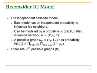  The independent cascade model.
 Each node has an independent probability to
influence his neighbors.
 Can be modeled by a probabilistic graph, called
influence network, 𝐺 = (𝑉, 𝐸, 𝑃).
 A possible graph 𝐺 𝑃 = (𝑉𝑃, 𝐸 𝑃) has probability
Pr 𝐺 𝑃 = 𝑒∈𝐸 𝑃
𝑝 𝑒 𝑒∈𝐸  𝐸 𝑃
(1 − 𝑝 𝑒)
 There are 2|𝐸| possible graphs (Ω).
Reconsider IC Model
37
 