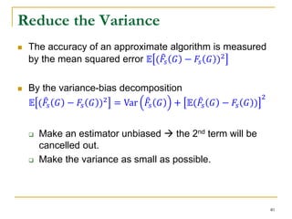 Reduce the Variance
 The accuracy of an approximate algorithm is measured
by the mean squared error 𝔼 ( 𝐹𝑠 𝐺 − 𝐹𝑠 𝐺 )2
 By the variance-bias decomposition
𝔼 ( 𝐹𝑠 𝐺 − 𝐹𝑠 𝐺 )2 = Var 𝐹𝑠 𝐺 + 𝔼( 𝐹𝑠 𝐺 − 𝐹𝑠 𝐺 )
2
 Make an estimator unbiased  the 2nd term will be
cancelled out.
 Make the variance as small as possible.
40
 