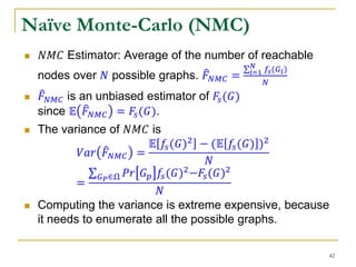 Naïve Monte-Carlo (NMC)
 𝑁𝑀𝐶 Estimator: Average of the number of reachable
nodes over 𝑁 possible graphs. 𝐹 𝑁𝑀𝐶 = 𝑖=1
𝑁
𝑓𝑠(𝐺 𝑖)
𝑁
 𝐹 𝑁𝑀𝐶 is an unbiased estimator of 𝐹𝑠(𝐺)
since 𝔼 𝐹 𝑁𝑀𝐶 = 𝐹𝑠(𝐺).
 The variance of 𝑁𝑀𝐶 is
𝑉𝑎𝑟 𝐹 𝑁𝑀𝐶 =
𝔼 𝑓𝑠(𝐺)2 − (𝔼 𝑓𝑠(𝐺) )2
𝑁
=
𝐺 𝑃∈Ω 𝑃𝑟 𝐺 𝑝 𝑓𝑠(𝐺)2−𝐹𝑠(𝐺)2
𝑁
 Computing the variance is extreme expensive, because
it needs to enumerate all the possible graphs.
42
 