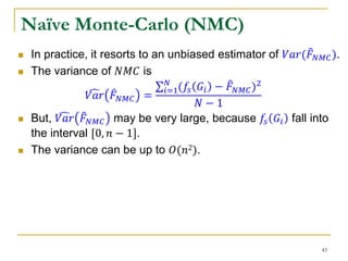 Naïve Monte-Carlo (NMC)
 In practice, it resorts to an unbiased estimator of 𝑉𝑎𝑟( 𝐹 𝑁𝑀𝐶).
 The variance of 𝑁𝑀𝐶 is
𝑉𝑎𝑟 𝐹 𝑁𝑀𝐶 =
𝑖=1
𝑁
(𝑓𝑠 𝐺𝑖 − 𝐹 𝑁𝑀𝐶)2
𝑁 − 1
 But, 𝑉𝑎𝑟 𝐹 𝑁𝑀𝐶 may be very large, because 𝑓𝑠 𝐺𝑖 fall into
the interval [0, 𝑛 − 1].
 The variance can be up to 𝑂(𝑛2).
43
 