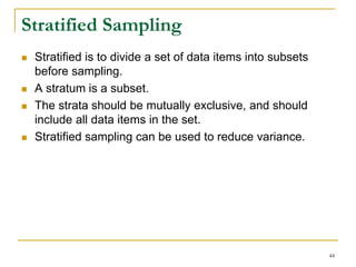 Stratified Sampling
 Stratified is to divide a set of data items into subsets
before sampling.
 A stratum is a subset.
 The strata should be mutually exclusive, and should
include all data items in the set.
 Stratified sampling can be used to reduce variance.
44
 