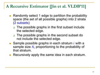 A Recursive Estimator [Jin et al. VLDB’11]
 Randomly select 1 edge to partition the probability
space (the set of all possible graphs) into 2 strata
(2 subsets)
 The possible graphs in the first subset include
the selected edge.
 The possible graphs in the second subset do
not include the selected edge.
 Sample possible graphs in each stratum 𝑖 with a
sample size 𝑁𝑖 proportioning to the probability of
that stratum.
 Recursively apply the same idea in each stratum.
45
 