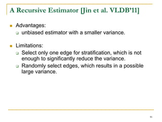 A Recursive Estimator [Jin et al. VLDB’11]
 Advantages:
 unbiased estimator with a smaller variance.
 Limitations:
 Select only one edge for stratification, which is not
enough to significantly reduce the variance.
 Randomly select edges, which results in a possible
large variance.
46
 