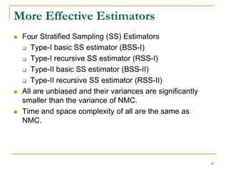 More Effective Estimators
 Four Stratified Sampling (SS) Estimators
 Type-I basic SS estimator (BSS-I)
 Type-I recursive SS estimator (RSS-I)
 Type-II basic SS estimator (BSS-II)
 Type-II recursive SS estimator (RSS-II)
 All are unbiased and their variances are significantly
smaller than the variance of NMC.
 Time and space complexity of all are the same as
NMC.
47
 