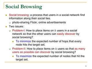  Social browsing: a process that users in a social network find
information along their social ties.
 photo-sharing Flickr, online advertisements
 Two issues:
 Problem-I: How to place items on 𝑘 users in a social
network so that the other users can easily discover by
social browsing?
 To minimize the expected number of hops that every
node hits the target set.
 Problem-II: How to place items on 𝑘 users so that as many
users as possible can discover by social browsing?
 To maximize the expected number of nodes that hit the
target set.
Social Browsing
54
 