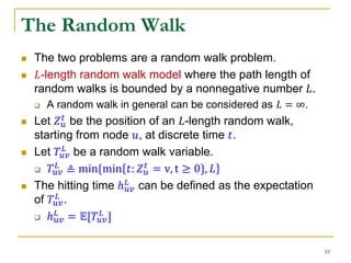  The two problems are a random walk problem.
 𝐿-length random walk model where the path length of
random walks is bounded by a nonnegative number 𝐿.
 A random walk in general can be considered as 𝐿 = ∞.
 Let 𝑍 𝑢
𝑡
be the position of an 𝐿-length random walk,
starting from node 𝑢, at discrete time 𝑡.
 Let 𝑇𝑢𝑣
𝐿 be a random walk variable.
 𝑇𝑢𝑣
𝐿
≜ min{min 𝑡: 𝑍 𝑢
𝑡
= v, t ≥ 0}, 𝐿
 The hitting time ℎ 𝑢𝑣
𝐿 can be defined as the expectation
of 𝑇𝑢𝑣
𝐿 .
 ℎ 𝑢𝑣
𝐿
= 𝔼[𝑇𝑢𝑣
𝐿
]
The Random Walk
55
 