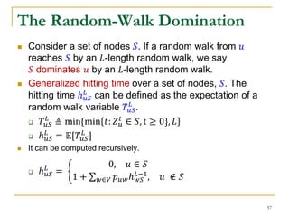 The Random-Walk Domination
 Consider a set of nodes 𝑆. If a random walk from 𝑢
reaches 𝑆 by an 𝐿-length random walk, we say
𝑆 dominates 𝑢 by an 𝐿-length random walk.
 Generalized hitting time over a set of nodes, 𝑆. The
hitting time ℎ 𝑢𝑆
𝐿
can be defined as the expectation of a
random walk variable 𝑇𝑢𝑆
𝐿
.
 𝑇𝑢𝑆
𝐿
≜ min{min 𝑡: 𝑍 𝑢
𝑡
∈ 𝑆, t ≥ 0}, 𝐿
 ℎ 𝑢𝑆
𝐿
= 𝔼[𝑇𝑢𝑆
𝐿
]
 It can be computed recursively.
 ℎ 𝑢𝑆
𝐿
=
0, 𝑢 ∈ 𝑆
1 + 𝑤∈𝑉 𝑝 𝑢𝑤ℎ 𝑤𝑆
𝐿−1
, 𝑢 ∉ 𝑆
57
 