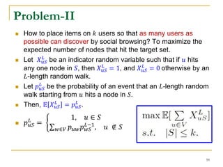  How to place items on 𝑘 users so that as many users as
possible can discover by social browsing? To maximize the
expected number of nodes that hit the target set.
 Let 𝑋 𝑢𝑆
𝐿
be an indicator random variable such that if 𝑢 hits
any one node in 𝑆, then 𝑋 𝑢𝑆
𝐿
= 1, and 𝑋 𝑢𝑆
𝐿
= 0 otherwise by an
𝐿-length random walk.
 Let 𝑝 𝑢𝑆
𝐿
be the probability of an event that an 𝐿-length random
walk starting from 𝑢 hits a node in 𝑆.
 Then, 𝔼 𝑋 𝑢𝑆
𝐿
= 𝑝 𝑢𝑆
𝐿
.
 𝑝 𝑢𝑆
𝐿
=
1, 𝑢 ∈ 𝑆
𝑤∈𝑉 𝑝 𝑢𝑤 𝑝 𝑤𝑆
𝐿−1
, 𝑢 ∉ 𝑆
Problem-II
59
 