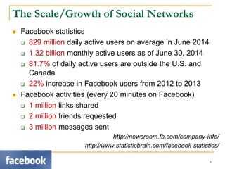 The Scale/Growth of Social Networks
 Facebook statistics
 829 million daily active users on average in June 2014
 1.32 billion monthly active users as of June 30, 2014
 81.7% of daily active users are outside the U.S. and
Canada
 22% increase in Facebook users from 2012 to 2013
 Facebook activities (every 20 minutes on Facebook)
 1 million links shared
 2 million friends requested
 3 million messages sent
http://newsroom.fb.com/company-info/
http://www.statisticbrain.com/facebook-statistics/
6
 