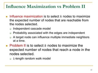 Influence Maximization vs Problem II
 Influence maximization is to select 𝑘 nodes to maximize
the expected number of nodes that are reachable from
the nodes selected.
 Independent cascade model
 Probability associated with the edges are independent
 A target node can influence multiple immediate neighbors
at a time.
 Problem II is to select 𝑘 nodes to maximize the
expected number of nodes that reach a node in the
nodes selected.
 𝐿-length random walk model
60
 