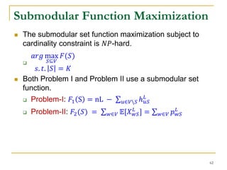  The submodular set function maximization subject to
cardinality constraint is 𝑁𝑃-hard.

𝑎𝑟𝑔 max
𝑆⊆𝑉
𝐹(𝑆)
𝑠. 𝑡. 𝑆 = 𝐾
 Both Problem I and Problem II use a submodular set
function.
 Problem-I: 𝐹1 S = nL − 𝑢∈𝑉𝑆 ℎ 𝑢𝑆
𝐿
 Problem-II: 𝐹2(𝑆) = 𝑤∈𝑉 𝔼[𝑋 𝑤𝑆
𝐿
] = 𝑤∈𝑉 𝑝 𝑤𝑆
𝐿
Submodular Function Maximization
62
 