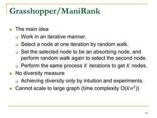 Grasshopper/ManiRank
 The main idea
 Work in an iterative manner.
 Select a node at one iteration by random walk.
 Set the selected node to be an absorbing node, and
perform random walk again to select the second node.
 Perform the same process 𝐾 iterations to get 𝐾 nodes.
 No diversity measure
 Achieving diversity only by intuition and experiments.
 Cannot scale to large graph (time complexity O(𝐾𝑛2
))
68
 