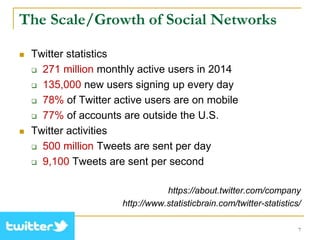 The Scale/Growth of Social Networks
 Twitter statistics
 271 million monthly active users in 2014
 135,000 new users signing up every day
 78% of Twitter active users are on mobile
 77% of accounts are outside the U.S.
 Twitter activities
 500 million Tweets are sent per day
 9,100 Tweets are sent per second
https://about.twitter.com/company
http://www.statisticbrain.com/twitter-statistics/
7
 