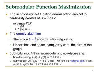  The submodular set function maximization subject to
cardinality constraint is 𝑁𝑃-hard.

𝑎𝑟𝑔 max
𝑆⊆𝑉
𝐹(𝑆)
𝑠. 𝑡. 𝑆 = 𝐾
 The greedy algorithm
 There is a 1 −
1
𝑒
approximation algorithm.
 Linear time and space complexity w.r.t. the size of the
graph.
 Submodularity: 𝐹(𝑆) is submodular and non-decreasing.
 Non-decreasing: 𝑓(𝑆) ≤ 𝑓(𝑇) for 𝑆 ⊆ 𝑇 ⊆ 𝑉.
 Submodular: Let 𝑔𝑗(𝑆) = 𝑓(𝑆 ∪ {𝑗}) – 𝑓(𝑆) be the marginal gain. Then,
𝑔𝑗(𝑆) ≥ 𝑔𝑗(𝑇), for j ∈ V  T and 𝑆 ⊆ 𝑇 ⊆ 𝑉.
Submodular Function Maximization
71
 