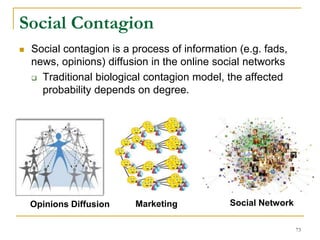 Social contagion is a process of information (e.g. fads,
news, opinions) diffusion in the online social networks
 Traditional biological contagion model, the affected
probability depends on degree.
MarketingOpinions Diffusion Social Network
Social Contagion
73
 