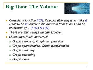Big Data: The Volume
 Consider a function 𝑓 𝐺 . One possible way is to make 𝐺
small to be 𝐺’, and find the answers from 𝐺’ as it can be
answered by 𝐺, 𝑓’(𝐺’) ≈ 𝑓(𝐺).
 There are many ways we can explore.
 Make data simple and small
 Graph sampling, Graph compression
 Graph sparsification, Graph simplification
 Graph summary
 Graph clustering
 Graph views
78
 