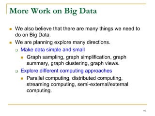 More Work on Big Data
 We also believe that there are many things we need to
do on Big Data.
 We are planning explore many directions.
 Make data simple and small
 Graph sampling, graph simplification, graph
summary, graph clustering, graph views.
 Explore different computing approaches
 Parallel computing, distributed computing,
streaming computing, semi-external/external
computing.
79
 