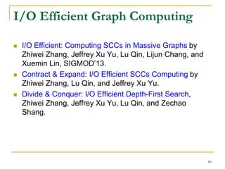 I/O Efficient Graph Computing
 I/O Efficient: Computing SCCs in Massive Graphs by
Zhiwei Zhang, Jeffrey Xu Yu, Lu Qin, Lijun Chang, and
Xuemin Lin, SIGMOD’13.
 Contract & Expand: I/O Efficient SCCs Computing by
Zhiwei Zhang, Lu Qin, and Jeffrey Xu Yu.
 Divide & Conquer: I/O Efficient Depth-First Search,
Zhiwei Zhang, Jeffrey Xu Yu, Lu Qin, and Zechao
Shang.
80
 