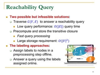 Reachability Query
 Two possible but infeasible solutions:
 Traverse 𝐺(𝑉, 𝐸) to answer a reachability query
 Low query performance: 𝑂(|𝐸|) query time
 Precompute and store the transitive closure
 Fast query processing
 Large storage requirement: 𝑂(|𝑉|2)
 The labeling approaches:
 Assign labels to nodes in a
preprocessing step offline.
 Answer a query using the labels
assigned online.
81
 