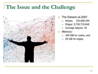 The Issue and the Challenge
 The Dataset uk-2007
 Nodes: 105,896,555
 Edges: 3,738,733,648
 Average degree: 35
 Memory:
 400 MB for nodes, and
 28 GB for edges.
85
 