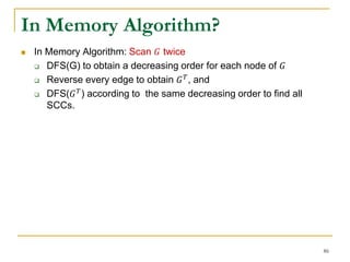 In Memory Algorithm?
 In Memory Algorithm: Scan 𝐺 twice
 DFS(G) to obtain a decreasing order for each node of 𝐺
 Reverse every edge to obtain 𝐺 𝑇, and
 DFS(𝐺 𝑇) according to the same decreasing order to find all
SCCs.
86
 