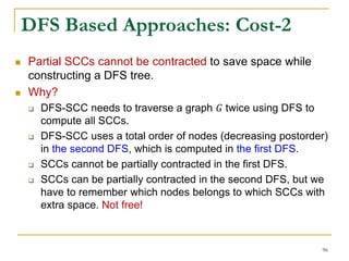 DFS Based Approaches: Cost-2
 Partial SCCs cannot be contracted to save space while
constructing a DFS tree.
 Why?
 DFS-SCC needs to traverse a graph 𝐺 twice using DFS to
compute all SCCs.
 DFS-SCC uses a total order of nodes (decreasing postorder)
in the second DFS, which is computed in the first DFS.
 SCCs cannot be partially contracted in the first DFS.
 SCCs can be partially contracted in the second DFS, but we
have to remember which nodes belongs to which SCCs with
extra space. Not free!
96
 