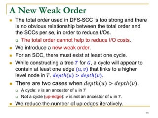 A New Weak Order
 The total order used in DFS-SCC is too strong and there
is no obvious relationship between the total order and
the SCCs per se, in order to reduce I/Os.
 The total order cannot help to reduce I/O costs.
 We introduce a new weak order.
 For an SCC, there must exist at least one cycle.
 While constructing a tree 𝑇 for 𝐺, a cycle will appear to
contain at least one edge (𝑢, 𝑣) that links to a higher
level node in 𝑇. 𝑑𝑒𝑝𝑡ℎ(𝑢) > 𝑑𝑒𝑝𝑡ℎ(𝑣).
 There are two cases when 𝑑𝑒𝑝𝑡ℎ(𝑢) > 𝑑𝑒𝑝𝑡ℎ(𝑣).
 A cycle: 𝑣 is an ancestor of 𝑢 in 𝑇
 Not a cycle (up-edge): 𝑣 is not an ancestor of 𝑢 in 𝑇.
 We reduce the number of up-edges iteratively.
99
 