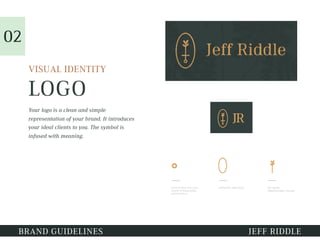 LOGO
VISUAL IDENTITY
Your logo is a clean and simple
representation of your brand. It introduces
your ideal clients to you. The symbol is
infused with meaning.
02
BRAND GUIDELINES JEFF RIDDLE
 